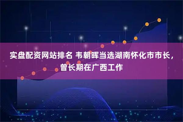 实盘配资网站排名 韦朝晖当选湖南怀化市市长，曾长期在广西工作
