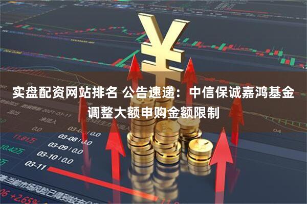 实盘配资网站排名 公告速递:中信保诚嘉鸿基金调整大额申购金额限制