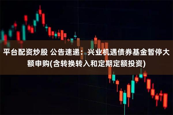 平台配资炒股 公告速递：兴业机遇债券基金暂停大额申购(含转换转入和定期定额投资)