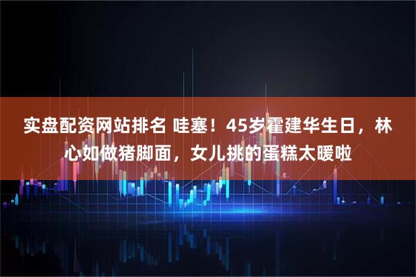 实盘配资网站排名 哇塞!45岁霍建华生日,林心如做猪脚面,女儿挑的蛋糕太暖啦