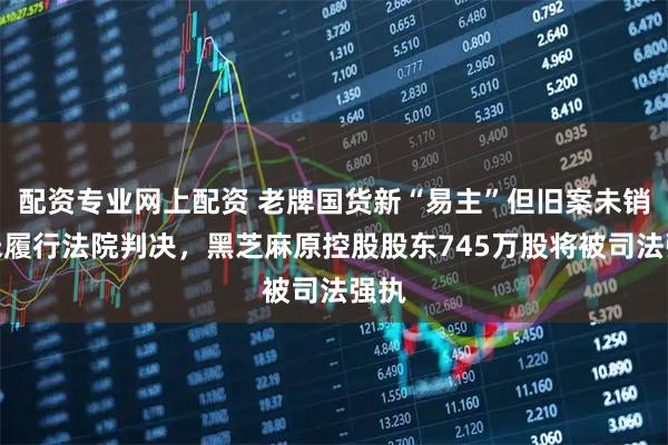 配资专业网上配资 老牌国货新“易主”但旧案未销，未履行法院判决，黑芝麻原控股股东745万股将被司法强执