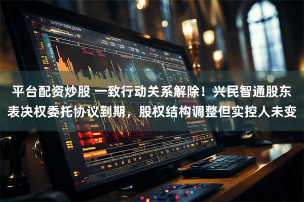 平台配资炒股 一致行动关系解除！兴民智通股东表决权委托协议到期，股权结构调整但实控人未变