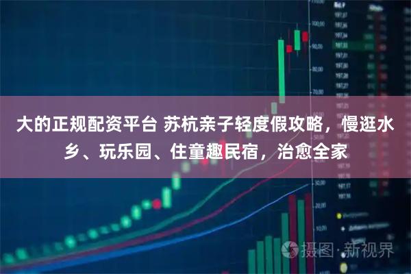 大的正规配资平台 苏杭亲子轻度假攻略,慢逛水乡、玩乐园、住童趣民宿,治愈全家