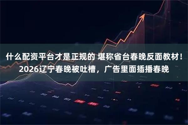 什么配资平台才是正规的 堪称省台春晚反面教材!2026辽宁春晚被吐槽,广告里面插播春晚