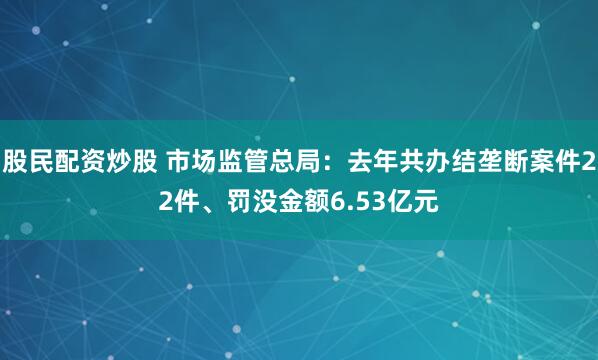 股民配资炒股 市场监管总局：去年共办结垄断案件22件、罚没金额6.53亿元
