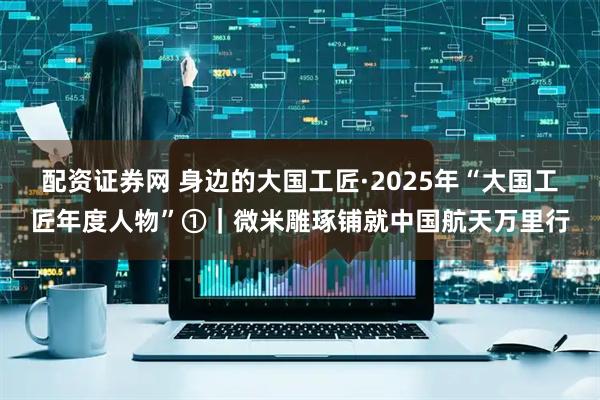 配资证券网 身边的大国工匠·2025年“大国工匠年度人物”①|微米雕琢铺就中国航天万里行
