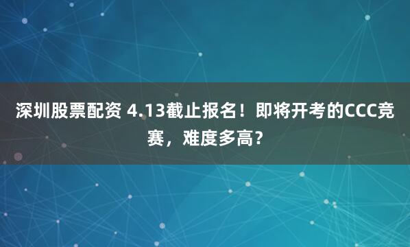 深圳股票配资 4.13截止报名!即将开考的CCC竞赛,难度多高?
