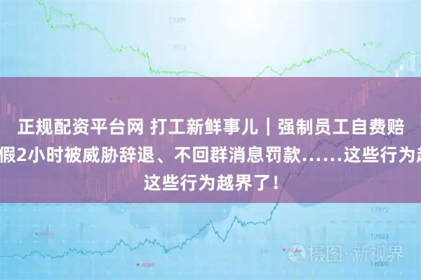 正规配资平台网 打工新鲜事儿｜强制员工自费赔偿、请假2小时被威胁辞退、不回群消息罚款……这些行为越界了！