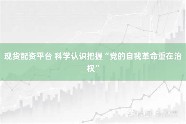 现货配资平台 科学认识把握“党的自我革命重在治权”