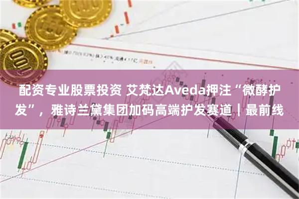 配资专业股票投资 艾梵达Aveda押注“微酵护发”，雅诗兰黛集团加码高端护发赛道｜最前线