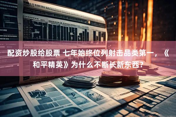配资炒股给股票 七年始终位列射击品类第一，《和平精英》为什么不断长新东西？