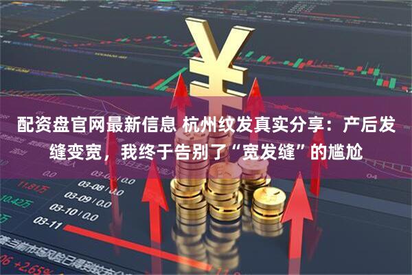 配资盘官网最新信息 杭州纹发真实分享：产后发缝变宽，我终于告别了“宽发缝”的尴尬