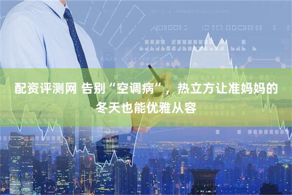 配资评测网 告别“空调病”，热立方让准妈妈的冬天也能优雅从容