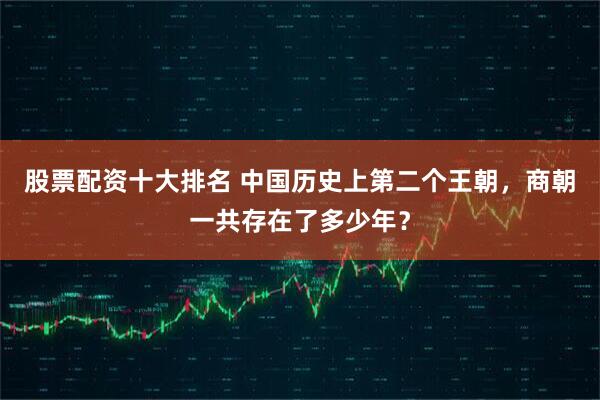 股票配资十大排名 中国历史上第二个王朝，商朝一共存在了多少年？