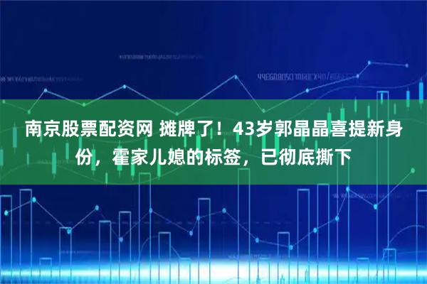 南京股票配资网 摊牌了！43岁郭晶晶喜提新身份，霍家儿媳的标签，已彻底撕下