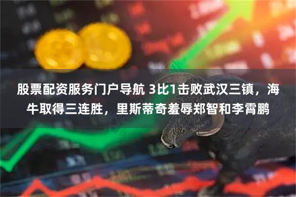 股票配资服务门户导航 3比1击败武汉三镇,海牛取得三连胜,里斯蒂奇羞辱郑智和李霄鹏