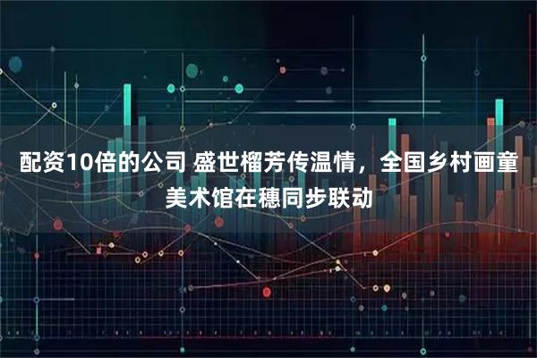 配资10倍的公司 盛世榴芳传温情，全国乡村画童美术馆在穗同步联动