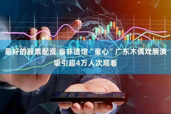 最好的股票配资 省非遗馆“童心”广东木偶戏展演吸引超4万人次观看