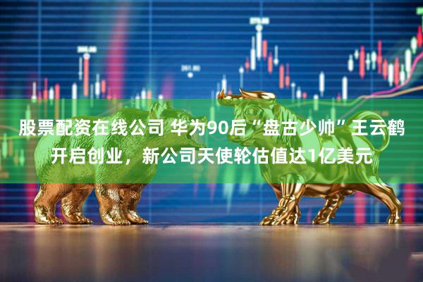 股票配资在线公司 华为90后“盘古少帅”王云鹤开启创业，新公司天使轮估值达1亿美元