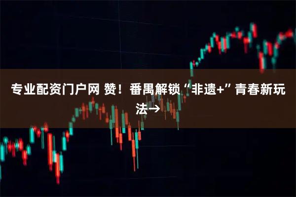 专业配资门户网 赞！番禺解锁“非遗+”青春新玩法→