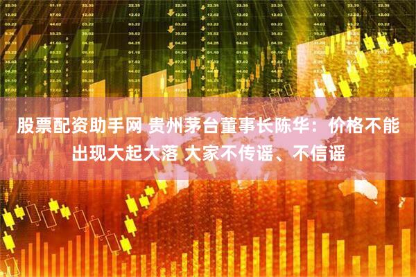 股票配资助手网 贵州茅台董事长陈华：价格不能出现大起大落 大家不传谣、不信谣