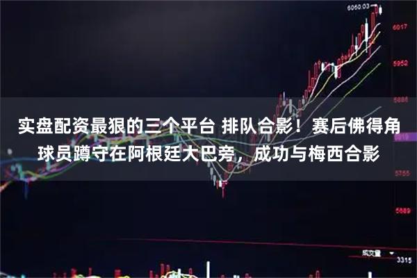 实盘配资最狠的三个平台 排队合影！赛后佛得角球员蹲守在阿根廷大巴旁，成功与梅西合影