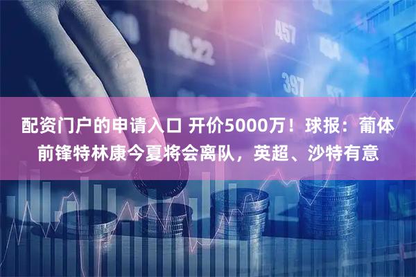 配资门户的申请入口 开价5000万！球报：葡体前锋特林康今夏将会离队，英超、沙特有意