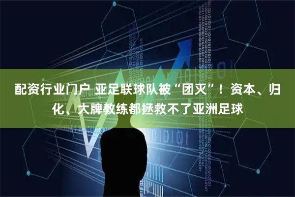 配资行业门户 亚足联球队被“团灭”！资本、归化、大牌教练都拯救不了亚洲足球